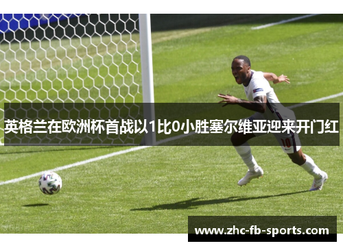 英格兰在欧洲杯首战以1比0小胜塞尔维亚迎来开门红