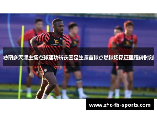 费南多天津主场点球建功斩获国足生涯首球点燃球场见证里程碑时刻